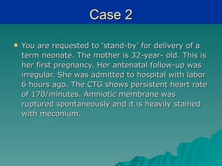 Case 2

   You are requested to ‘stand-by’ for delivery of a
    term neonate. The mother is 32-year- old. This is
    her first pregnancy. Her antenatal follow-up was
    irregular. She was admitted to hospital with labor
    6 hours ago. The CTG shows persistent heart rate
    of 170/minutes. Amniotic membrane was
    ruptured spontaneously and it is heavily stained
    with meconium.
 