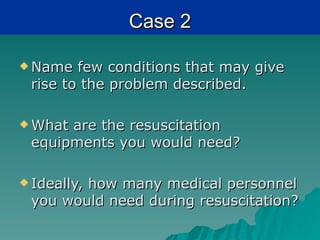Case 2

 Name  few conditions that may give
 rise to the problem described.

 Whatare the resuscitation
 equipments you would need?

 Ideally,
        how many medical personnel
 you would need during resuscitation?
 
