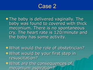 Case 2

 The baby is delivered vaginally. The
 baby was found to covered with thick
 meconium. There is no spontaneous
 cry. The heart rate is 120/minute and
 the baby has some activity.

 What  would the role of obstetrician?
 What would be your first step in
  resuscitation?
 What are the consequences of
  meconium aspiration?
 