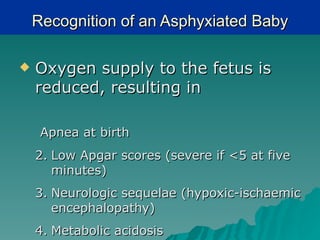 Recognition of an Asphyxiated Baby

   Oxygen supply to the fetus is
    reduced, resulting in

     Apnea at birth
    2. Low Apgar scores (severe if <5 at five
       minutes)
    3. Neurologic sequelae (hypoxic-ischaemic
       encephalopathy)
    4. Metabolic acidosis
 