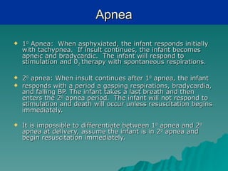 Apnea

   10 Apnea: When asphyxiated, the infant responds initially
    with tachypnea. If insult continues, the infant becomes
    apneic and bradycardic. The infant will respond to
    stimulation and 02 therapy with spontaneous respirations.

   20 apnea: When insult continues after 10 apnea, the infant
   responds with a period a gasping respirations, bradycardia,
    and falling BP. The infant takes a last breath and then
    enters the 20 apnea period. The infant will not respond to
    stimulation and death will occur unless resuscitation begins
    immediately.

   It is impossible to differentiate between 10 apnea and 20
    apnea at delivery, assume the infant is in 20 apnea and
    begin resuscitation immediately.
 