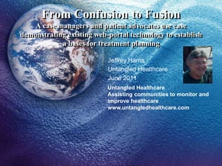 From Confusion to Fusion
A case managers and patient advocates use case
demonstrating existing web-portal technology to establish
a bases for treatment planning
Jeffrey Harris
Untangled Healthcare
June 2011
Untangled Healthcare
Assisting communities to monitor and
improve healthcare
www.untangledhealthcare.com
 