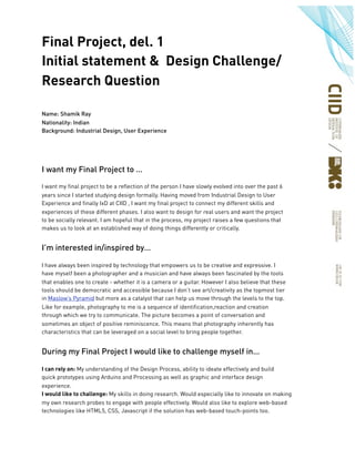 Final Project, del. 1
Initial statement & Design Challenge/
Research Question
Name: Shamik Ray
Nationality: Indian
Background: Industrial Design, User Experience
I want my Final Project to …
I want my final project to be a reflection of the person I have slowly evolved into over the past 6
years since I started studying design formally. Having moved from Industrial Design to User
Experience and finally IxD at CIID , I want my final project to connect my different skills and
experiences of these different phases. I also want to design for real users and want the project
to be socially relevant. I am hopeful that in the process, my project raises a few questions that
makes us to look at an established way of doing things differently or critically.
I’m interested in/inspired by…
I have always been inspired by technology that empowers us to be creative and expressive. I
have myself been a photographer and a musician and have always been fascinated by the tools
that enables one to create - whether it is a camera or a guitar. However I also believe that these
tools should be democratic and accessible because I don’t see art/creativity as the topmost tier
in Maslow’s Pyramid but more as a catalyst that can help us move through the levels to the top.
Like for example, photography to me is a sequence of identification,reaction and creation
through which we try to communicate. The picture becomes a point of conversation and
sometimes an object of positive reminiscence. This means that photography inherently has
characteristics that can be leveraged on a social level to bring people together.
During my Final Project I would like to challenge myself in…
I can rely on: My understanding of the Design Process, ability to ideate effectively and build
quick prototypes using Arduino and Processing as well as graphic and interface design
experience.
I would like to challenge: My skills in doing research. Would especially like to innovate on making
my own research probes to engage with people effectively. Would also like to explore web-based
technologies like HTML5, CSS, Javascript if the solution has web-based touch-points too.
 