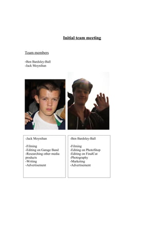 Initial team meeting


Team members

-Ben Bardsley-Ball
-Jack Moynihan




-Jack Moynihan                -Ben Bardsley-Ball

-Filming                      -Filming
-Editing on Garage Band       -Editing on PhotoShop
-Researching other media      -Editing on FinalCut
products                      -Photography
-Writing                      -Marketing
-Advertisement                -Advertisement
 