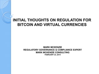 INITIAL THOUGHTS ON REGULATION FOR
BITCOIN AND VIRTUAL CURRENCIES

MARK MCKENZIE
REGULATORY GOVERNANCE & COMPLIANCE EXPERT
MARK MCKENZIE CONSULTING
FEBRUARY 23, 2014

 
