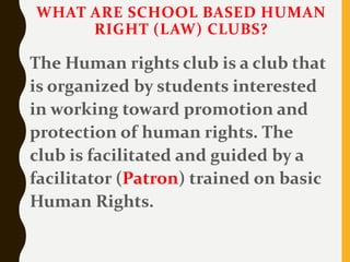 WHAT ARE SCHOOL BASED HUMAN
RIGHT (LAW) CLUBS?
The Human rights club is a club that
is organized by students interested
in working toward promotion and
protection of human rights. The
club is facilitated and guided by a
facilitator (Patron) trained on basic
Human Rights.
 