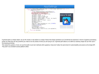 public final Property<Image, AppSettings> logo = new Property<Image, AppSettings>("logo", null) {
public AppSettings set(Image value) {
if(value != null) {
int mm = Display.getInstance().convertToPixels(2f);
int size = Display.getInstance().convertToPixels(11);
GeneralPath gp = new GeneralPath();
float widthF = size; float heightF = size;
gp.moveTo(x + mm, 0);
gp.lineTo(x + widthF - mm, 0);
gp.quadTo(x + widthF, 0, widthF, mm);
gp.lineTo(x + widthF, heightF - mm);
gp.quadTo(x + widthF, heightF, x + widthF - mm, heightF);
gp.lineTo(x + mm, heightF);
gp.quadTo(x, heightF, 0, heightF - radius);
gp.lineTo(x, mm);
gp.quadTo(x, 0, mm, 0);
gp.closePath();
Image mask = Image.createImage(size, size, 0xff000000);
Graphics g = mask.getGraphics();
g.setColor(0xffffff);
g.setAntiAliased(true);
g.fillShape(gp);
Object m = mask.createMask();
roundedScaledLogo = value.fill(size, size).applyMask(m);
}
return super.set(value);
}
};
AppSettings
A general path is a shape object, we can fill, stroke or clip based on a shape. Notice that shape operations can sometimes be expensive in terms of graphics processing
power so while they are very powerful you need to be very aware of what you are trying to do. A general path allows us to define an arbitrary shape we can then use in
the drawing primitives.

This raises the question of why not use the builtin round rect methods within graphics, those don’t allow the same level of customizability and power as the shape API.
They aren’t as consistent across platform either.
 