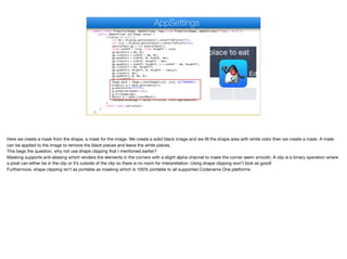 public final Property<Image, AppSettings> logo = new Property<Image, AppSettings>("logo", null) {
public AppSettings set(Image value) {
if(value != null) {
int mm = Display.getInstance().convertToPixels(2f);
int size = Display.getInstance().convertToPixels(11);
GeneralPath gp = new GeneralPath();
float widthF = size; float heightF = size;
gp.moveTo(x + mm, 0);
gp.lineTo(x + widthF - mm, 0);
gp.quadTo(x + widthF, 0, widthF, mm);
gp.lineTo(x + widthF, heightF - mm);
gp.quadTo(x + widthF, heightF, x + widthF - mm, heightF);
gp.lineTo(x + mm, heightF);
gp.quadTo(x, heightF, 0, heightF - radius);
gp.lineTo(x, mm);
gp.quadTo(x, 0, mm, 0);
gp.closePath();
Image mask = Image.createImage(size, size, 0xff000000);
Graphics g = mask.getGraphics();
g.setColor(0xffffff);
g.setAntiAliased(true);
g.fillShape(gp);
Object m = mask.createMask();
roundedScaledLogo = value.fill(size, size).applyMask(m);
}
return super.set(value);
}
};
AppSettings
Here we create a mask from the shape, a mask for the image. We create a solid black image and we fill the shape area with white color then we create a mask. A mask
can be applied to the image to remove the black pieces and leave the white pieces.

This begs the question, why not use shape clipping that I mentioned earlier?

Masking supports anti-aliasing which renders the elements in the corners with a slight alpha channel to make the corner seem smooth. A clip is a binary operation where
a pixel can either be in the clip or it’s outside of the clip so there is no room for interpretation. Using shape clipping won’t look as good! 
Furthermore, shape clipping isn’t as portable as masking which is 100% portable to all supported Codename One platforms.
 