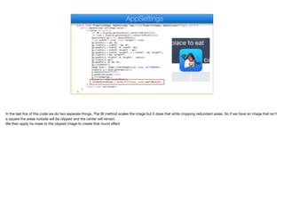 public final Property<Image, AppSettings> logo = new Property<Image, AppSettings>("logo", null) {
public AppSettings set(Image value) {
if(value != null) {
int mm = Display.getInstance().convertToPixels(2f);
int size = Display.getInstance().convertToPixels(11);
GeneralPath gp = new GeneralPath();
float widthF = size; float heightF = size;
gp.moveTo(x + mm, 0);
gp.lineTo(x + widthF - mm, 0);
gp.quadTo(x + widthF, 0, widthF, mm);
gp.lineTo(x + widthF, heightF - mm);
gp.quadTo(x + widthF, heightF, x + widthF - mm, heightF);
gp.lineTo(x + mm, heightF);
gp.quadTo(x, heightF, 0, heightF - radius);
gp.lineTo(x, mm);
gp.quadTo(x, 0, mm, 0);
gp.closePath();
Image mask = Image.createImage(size, size, 0xff000000);
Graphics g = mask.getGraphics();
g.setColor(0xffffff);
g.setAntiAliased(true);
g.fillShape(gp);
Object m = mask.createMask();
roundedScaledLogo = value.fill(size, size).applyMask(m);
}
return super.set(value);
}
};
AppSettings
In the last line of this code we do two separate things. The fill method scales the image but it does that while cropping redundant areas. So if we have an image that isn’t
a square the areas outside will be clipped and the center will remain. 
We then apply he mask to the clipped image to create that round eﬀect
 