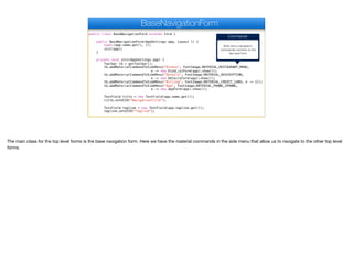 public class BaseNavigationForm extends Form {
public BaseNavigationForm(AppSettings app, Layout l) {
super(app.name.get(), l);
init(app);
}
private void init(AppSettings app) {
Toolbar tb = getToolbar();
tb.addMaterialCommandToSideMenu("Dishes", FontImage.MATERIAL_RESTAURANT_MENU,
e -> new DishListForm(app).show());
tb.addMaterialCommandToSideMenu("Details", FontImage.MATERIAL_DESCRIPTION,
e -> new DetailsForm(app).show());
tb.addMaterialCommandToSideMenu("Billing", FontImage.MATERIAL_CREDIT_CARD, e -> {});
tb.addMaterialCommandToSideMenu("App", FontImage.MATERIAL_PHONE_IPHONE,
e -> new AppForm(app).show());
TextField title = new TextField(app.name.get());
title.setUIID("NavigationTitle");
TextField tagline = new TextField(app.tagline.get());
tagline.setUIID("Tagline");
BaseNavigationForm
Commands
Side menu navigation
commands common to the
top level form
The main class for the top level forms is the base navigation form. Here we have the material commands in the side menu that allow us to navigate to the other top level
forms.
 