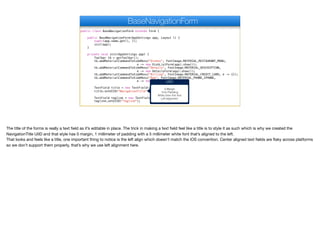 public class BaseNavigationForm extends Form {
public BaseNavigationForm(AppSettings app, Layout l) {
super(app.name.get(), l);
init(app);
}
private void init(AppSettings app) {
Toolbar tb = getToolbar();
tb.addMaterialCommandToSideMenu("Dishes", FontImage.MATERIAL_RESTAURANT_MENU,
e -> new DishListForm(app).show());
tb.addMaterialCommandToSideMenu("Details", FontImage.MATERIAL_DESCRIPTION,
e -> new DetailsForm(app).show());
tb.addMaterialCommandToSideMenu("Billing", FontImage.MATERIAL_CREDIT_CARD, e -> {});
tb.addMaterialCommandToSideMenu("App", FontImage.MATERIAL_PHONE_IPHONE,
e -> new AppForm(app).show());
TextField title = new TextField(app.name.get());
title.setUIID("NavigationTitle");
TextField tagline = new TextField(app.tagline.get());
tagline.setUIID("Tagline");
BaseNavigationForm
UIID
0 Margin
1mm Padding
White 5mm thin font
Left alignment
The title of the forms is really a text field as it’s editable in place. The trick in making a text field feel like a title is to style it as such which is why we created the
NavigationTitle UIID and that style has 0 margin, 1 millimeter of padding with a 5 millimeter white font that’s aligned to the left. 

That looks and feels like a title, one important thing to notice is the left align which doesn’t match the iOS convention. Center aligned text fields are flaky across platforms
so we don’t support them properly, that’s why we use left alignment here.
 