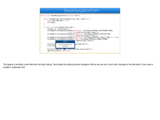public class BaseNavigationForm extends Form {
public BaseNavigationForm(AppSettings app, Layout l) {
super(app.name.get(), l);
init(app);
}
private void init(AppSettings app) {
Toolbar tb = getToolbar();
tb.addMaterialCommandToSideMenu("Dishes", FontImage.MATERIAL_RESTAURANT_MENU,
e -> new DishListForm(app).show());
tb.addMaterialCommandToSideMenu("Details", FontImage.MATERIAL_DESCRIPTION,
e -> new DetailsForm(app).show());
tb.addMaterialCommandToSideMenu("Billing", FontImage.MATERIAL_CREDIT_CARD, e -> {});
tb.addMaterialCommandToSideMenu("App", FontImage.MATERIAL_PHONE_IPHONE,
e -> new AppForm(app).show());
TextField title = new TextField(app.name.get());
title.setUIID("NavigationTitle");
TextField tagline = new TextField(app.tagline.get());
tagline.setUIID("Tagline");
BaseNavigationForm
UIID
Derive NavigationTitle
3mm font
The tagline is similarly a text field with the right styling. Technically the styling derives navigation title so we can be in sync with changes to the title style. It just uses a
smaller 3 millimeter font.
 