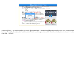 Button editBackground = new Button("Edit Background", "EditBackground");
int size = Display.getInstance().convertToPixels(10);
Button logoImage = new Button("", app.getRoundedScaledLogo(), "Container");
Container titleContainer = BoxLayout.encloseY(
title,
tagline,
FlowLayout.encloseCenterMiddle(logoImage));
Button menu = new Button("", "NavigationTitle");
Button preview = new Button("", "NavigationTitle");
FontImage.setMaterialIcon(menu, FontImage.MATERIAL_MENU);
FontImage.setMaterialIcon(preview, FontImage.MATERIAL_PLAY_ARROW);
Container titleWithCommands = BorderLayout.centerEastWest(
titleContainer,
FlowLayout.encloseCenter(preview),
FlowLayout.encloseCenter(menu));
menu.addActionListener(e -> tb.openSideMenu());
ScaleImageLabel sl = new ScaleImageLabel(app.titleBackground.get());
sl.setUIID("TitleBottomSpace");
sl.setBackgroundType(Style.BACKGROUND_IMAGE_SCALED_FILL);
if(super.shouldPaintStatusBar()) {
titleWithCommands.getUnselectedStyle().setPaddingUnit(Style.UNIT_TYPE_DIPS);
titleWithCommands.getUnselectedStyle().setPaddingTop(3);
}
tb.setTitleComponent(LayeredLayout.encloseIn(sl,
BorderLayout.south(editBackground), titleWithCommands));
}
BaseNavigationForm
UIID
0 padding sides
1mm padding top/bottom
4mm bottom
The background image is just a scaled image label that stretches all across. We added a 4 millimeter margin to the bottom of this background image and that allows the
icon to “peek” exactly 4 millimeters outside of the bottom portion. This looks decent enough and works well for all resolutions since the size is in millimeters and the icon
is also scaled in millimeters.
 