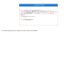 public class AppSettings implements PropertyBusinessObject {
public final Property<String, AppSettings> name = new Property<>("name", "My Restaurant");
public final Property<String, AppSettings> tagline = new Property<>("tagline", "The place to eat");
public final Property<Image, AppSettings> titleBackground = new Property<>("titleBackground", null);
private Image roundedScaledLogo;
private final PropertyIndex idx = new PropertyIndex(this, "AppSettings", name, tagline, logo,
titleBackground);
@Override
public PropertyIndex getPropertyIndex() {
return idx;
}
public Image getRoundedScaledLogo() {
return roundedScaledLogo;
}
AppSettings
The rounded scaled logo is just an image with no setter, so where is this initialized?
 