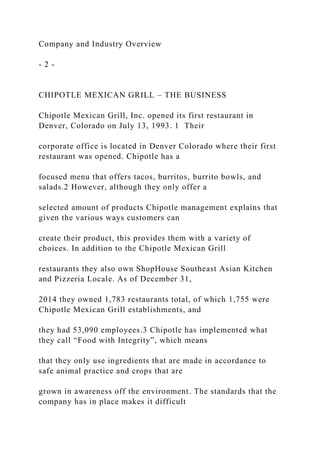 Company and Industry Overview
- 2 -
CHIPOTLE MEXICAN GRILL – THE BUSINESS
Chipotle Mexican Grill, Inc. opened its first restaurant in
Denver, Colorado on July 13, 1993. 1 Their
corporate office is located in Denver Colorado where their first
restaurant was opened. Chipotle has a
focused menu that offers tacos, burritos, burrito bowls, and
salads.2 However, although they only offer a
selected amount of products Chipotle management explains that
given the various ways customers can
create their product, this provides them with a variety of
choices. In addition to the Chipotle Mexican Grill
restaurants they also own ShopHouse Southeast Asian Kitchen
and Pizzeria Locale. As of December 31,
2014 they owned 1,783 restaurants total, of which 1,755 were
Chipotle Mexican Grill establishments, and
they had 53,090 employees.3 Chipotle has implemented what
they call “Food with Integrity”, which means
that they only use ingredients that are made in accordance to
safe animal practice and crops that are
grown in awareness off the environment. The standards that the
company has in place makes it difficult
 