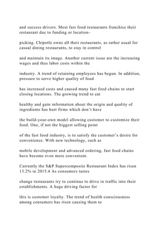 and success drivers. Most fast food restaurants franchise their
restaurant due to funding or location-
picking. Chipotle owns all their restaurants, as rather usual for
casual dining restaurants, to stay in control
and maintain its image. Another current issue are the increasing
wages and thus labor costs within the
industry. A trend of retaining employees has begun. In addition,
pressure to serve higher quality of food
has increased costs and caused many fast food chains to start
closing locations. The growing trend to eat
healthy and gain information about the origin and quality of
ingredients has hurt firms which don’t have
the build-your-own model allowing customer to customize their
food. One, if not the biggest selling point
of the fast food industry, is to satisfy the customer’s desire for
convenience. With new technology, such as
mobile development and advanced ordering, fast food chains
have become even more convenient.
Currently the S&P Supercomposite Restaurant Index has risen
13.2% in 2015.4 As consumers tastes
change restaurants try to continue to drive in traffic into their
establishments. A huge driving factor for
this is customer loyalty. The trend of health consciousness
among consumers has risen causing them to
 