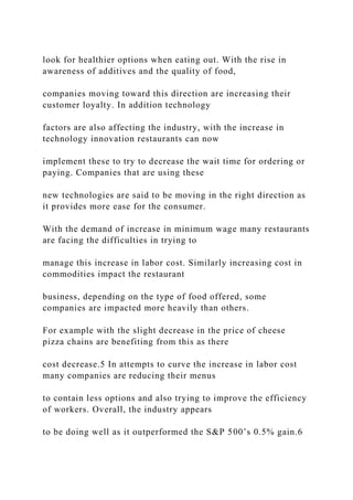 look for healthier options when eating out. With the rise in
awareness of additives and the quality of food,
companies moving toward this direction are increasing their
customer loyalty. In addition technology
factors are also affecting the industry, with the increase in
technology innovation restaurants can now
implement these to try to decrease the wait time for ordering or
paying. Companies that are using these
new technologies are said to be moving in the right direction as
it provides more ease for the consumer.
With the demand of increase in minimum wage many restaurants
are facing the difficulties in trying to
manage this increase in labor cost. Similarly increasing cost in
commodities impact the restaurant
business, depending on the type of food offered, some
companies are impacted more heavily than others.
For example with the slight decrease in the price of cheese
pizza chains are benefiting from this as there
cost decrease.5 In attempts to curve the increase in labor cost
many companies are reducing their menus
to contain less options and also trying to improve the efficiency
of workers. Overall, the industry appears
to be doing well as it outperformed the S&P 500’s 0.5% gain.6
 
