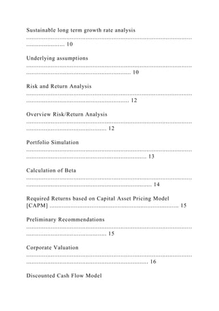 Sustainable long term growth rate analysis
...............................................................................................
...................... 10
Underlying assumptions
...............................................................................................
............................................................ 10
Risk and Return Analysis
...............................................................................................
........................................................... 12
Overview Risk/Return Analysis
...............................................................................................
.............................................. 12
Portfolio Simulation
...............................................................................................
..................................................................... 13
Calculation of Beta
...............................................................................................
........................................................................ 14
Required Returns based on Capital Asset Pricing Model
[CAPM] .......................................................................... 15
Preliminary Recommendations
...............................................................................................
.............................................. 15
Corporate Valuation
...............................................................................................
...................................................................... 16
Discounted Cash Flow Model
 