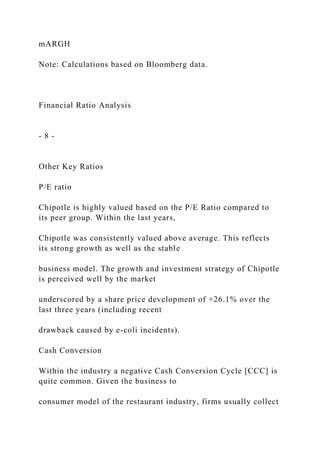 mARGH
Note: Calculations based on Bloomberg data.
Financial Ratio Analysis
- 8 -
Other Key Ratios
P/E ratio
Chipotle is highly valued based on the P/E Ratio compared to
its peer group. Within the last years,
Chipotle was consistently valued above average. This reflects
its strong growth as well as the stable
business model. The growth and investment strategy of Chipotle
is perceived well by the market
underscored by a share price development of +26.1% over the
last three years (including recent
drawback caused by e-coli incidents).
Cash Conversion
Within the industry a negative Cash Conversion Cycle [CCC] is
quite common. Given the business to
consumer model of the restaurant industry, firms usually collect
 