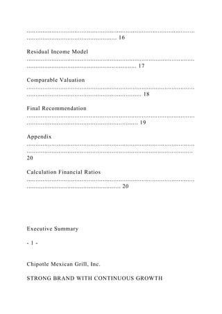 ...............................................................................................
................................................... 16
Residual Income Model
...............................................................................................
.............................................................. 17
Comparable Valuation
...............................................................................................
................................................................. 18
Final Recommendation
...............................................................................................
............................................................... 19
Appendix
...............................................................................................
..............................................................................................
20
Calculation Financial Ratios
...............................................................................................
..................................................... 20
Executive Summary
- 1 -
Chipotle Mexican Grill, Inc.
STRONG BRAND WITH CONTINUOUS GROWTH
 