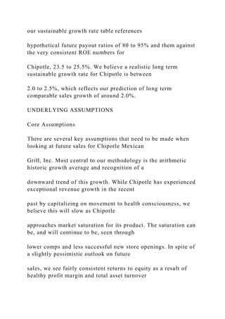 our sustainable growth rate table references
hypothetical future payout ratios of 80 to 95% and them against
the very consistent ROE numbers for
Chipotle, 23.5 to 25.5%. We believe a realistic long term
sustainable growth rate for Chipotle is between
2.0 to 2.5%, which reflects our prediction of long term
comparable sales growth of around 2.0%.
UNDERLYING ASSUMPTIONS
Core Assumptions
There are several key assumptions that need to be made when
looking at future sales for Chipotle Mexican
Grill, Inc. Most central to our methodology is the arithmetic
historic growth average and recognition of a
downward trend of this growth. While Chipotle has experienced
exceptional revenue growth in the recent
past by capitalizing on movement to health consciousness, we
believe this will slow as Chipotle
approaches market saturation for its product. The saturation can
be, and will continue to be, seen through
lower comps and less successful new store openings. In spite of
a slightly pessimistic outlook on future
sales, we see fairly consistent returns to equity as a result of
healthy profit margin and total asset turnover
 