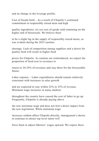 and no change in the leverage profile.
Cost of Goods Sold – As a result of Chipotle’s continued
commitment to responsibly raised meat and high
quality ingredients, we see cost of goods sold remaining on the
higher end of historicals. We believe there
to be a slight lag in the supply of responsibly raised meats, as
was evident during the 2015 carnitas
shortage. Lack of competition among suppliers and a desire for
quality food will result in higher food
prices for Chipotle. As carnitas are reintroduced, we expect the
proportion of food cost to revenues to
return to 34-35% of revenues and stay there for the foreseeable
future.
Labor expense – Labor expenditures should remain relatively
consistent with increases in sales growth
and are expected to stay within 22% to 23% of revenue.
Minimum wage increases in many markets
throughout the country have caused the cost of labor to go up.
Frequently, Chipotle is already paying above
the new minimum wage and does not feel a direct impact from
the new legislation. While minimum wage
increases seldom affect Chipotle directly, management’s desire
to continue to attract top level talent will
force them to adjust laborers’ wages upward. We expect these
 