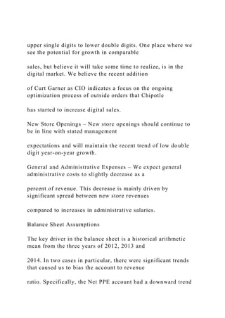 upper single digits to lower double digits. One place where we
see the potential for growth in comparable
sales, but believe it will take some time to realize, is in the
digital market. We believe the recent addition
of Curt Garner as CIO indicates a focus on the ongoing
optimization process of outside orders that Chipotle
has started to increase digital sales.
New Store Openings – New store openings should continue to
be in line with stated management
expectations and will maintain the recent trend of low double
digit year-on-year growth.
General and Administrative Expenses – We expect general
administrative costs to slightly decrease as a
percent of revenue. This decrease is mainly driven by
significant spread between new store revenues
compared to increases in administrative salaries.
Balance Sheet Assumptions
The key driver in the balance sheet is a historical arithmetic
mean from the three years of 2012, 2013 and
2014. In two cases in particular, there were significant trends
that caused us to bias the account to revenue
ratio. Specifically, the Net PPE account had a downward trend
 