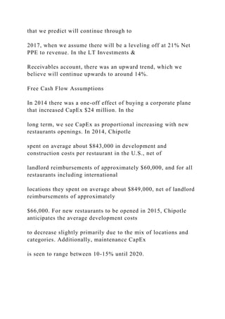 that we predict will continue through to
2017, when we assume there will be a leveling off at 21% Net
PPE to revenue. In the LT Investments &
Receivables account, there was an upward trend, which we
believe will continue upwards to around 14%.
Free Cash Flow Assumptions
In 2014 there was a one-off effect of buying a corporate plane
that increased CapEx $24 million. In the
long term, we see CapEx as proportional increasing with new
restaurants openings. In 2014, Chipotle
spent on average about $843,000 in development and
construction costs per restaurant in the U.S., net of
landlord reimbursements of approximately $60,000, and for all
restaurants including international
locations they spent on average about $849,000, net of landlord
reimbursements of approximately
$66,000. For new restaurants to be opened in 2015, Chipotle
anticipates the average development costs
to decrease slightly primarily due to the mix of locations and
categories. Additionally, maintenance CapEx
is seen to range between 10-15% until 2020.
 