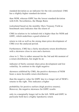 standard deviation as an indicator for the risk correlated. CMG
has a slightly higher standard deviation
than NEM, whereas GSPC has the lowest standard deviation
with 0.04. Nevertheless, the Sharpe Ratio
(calculated based on the monthly 10yrs Treasury Yield as
benchmark rate) indicates that the return of
CMG in relation to its isolated risk is higher than for NEM and
GSPC, which underlines a good relation of
return to risk as well as the strong share price development of
CMG over the analyzed period.
Furthermore, CMG has a fairly mesokurtic return distribution
with a skewness close to zero and a kurtosis
close to 3. This is rather unusual for the 3rd and 4th moment of
a return distribution, but might be an
indicator of fairly constant share price development and low
volatility. In contrast to the slight negative
skewness exhibited by CMG, the positive skewness of NEM
bears a more favorable return distribution
than the negative value for GSPC due to a longer tail of NEM’s
returns to the right. This indicates a higher
probability for positive outliers (high positive returns).
However, the negative skewness for GSPC results
only in a marginally longer tail to the left. NEM and GSPC in
particular both have a highly leptokurtic return
 