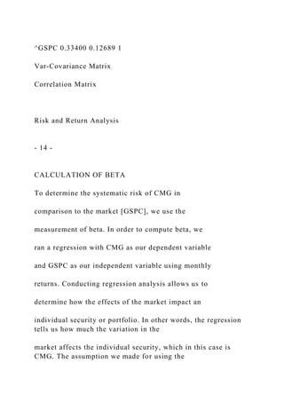 ^GSPC 0.33400 0.12689 1
Var-Covariance Matrix
Correlation Matrix
Risk and Return Analysis
- 14 -
CALCULATION OF BETA
To determine the systematic risk of CMG in
comparison to the market [GSPC], we use the
measurement of beta. In order to compute beta, we
ran a regression with CMG as our dependent variable
and GSPC as our independent variable using monthly
returns. Conducting regression analysis allows us to
determine how the effects of the market impact an
individual security or portfolio. In other words, the regression
tells us how much the variation in the
market affects the individual security, which in this case is
CMG. The assumption we made for using the
 