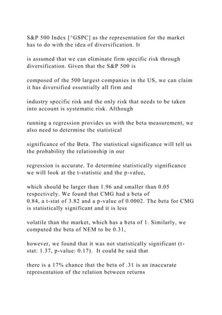 S&P 500 Index [^GSPC] as the representation for the market
has to do with the idea of diversification. It
is assumed that we can eliminate firm specific risk through
diversification. Given that the S&P 500 is
composed of the 500 largest companies in the US, we can claim
it has diversified essentially all firm and
industry specific risk and the only risk that needs to be taken
into account is systematic risk. Although
running a regression provides us with the beta measurement, we
also need to determine the statistical
significance of the Beta. The statistical significance will tell us
the probability the relationship in our
regression is accurate. To determine statistically significance
we will look at the t-statistic and the p-value,
which should be larger than 1.96 and smaller than 0.05
respectively. We found that CMG had a beta of
0.84, a t-stat of 3.82 and a p-value of 0.0002. The beta for CMG
is statistically significant and it is less
volatile than the market, which has a beta of 1. Similarly, we
computed the beta of NEM to be 0.31,
however, we found that it was not statistically significant (t-
stat: 1.37, p-value: 0.17). It could be said that
there is a 17% chance that the beta of .31 is an inaccurate
representation of the relation between returns
 