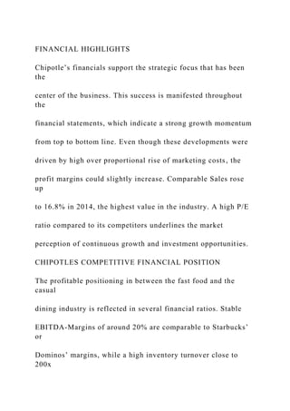 FINANCIAL HIGHLIGHTS
Chipotle’s financials support the strategic focus that has been
the
center of the business. This success is manifested throughout
the
financial statements, which indicate a strong growth momentum
from top to bottom line. Even though these developments were
driven by high over proportional rise of marketing costs, the
profit margins could slightly increase. Comparable Sales rose
up
to 16.8% in 2014, the highest value in the industry. A high P/E
ratio compared to its competitors underlines the market
perception of continuous growth and investment opportunities.
CHIPOTLES COMPETITIVE FINANCIAL POSITION
The profitable positioning in between the fast food and the
casual
dining industry is reflected in several financial ratios. Stable
EBITDA-Margins of around 20% are comparable to Starbucks’
or
Dominos’ margins, while a high inventory turnover close to
200x
 