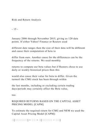 Risk and Return Analysis
- 15 -
January 2006 through November 2015, giving us 120 data
points. If either Yahoo! Finance or Reuters used
different date ranges then the size of their data will be different
and cause their computation of beta to
differ from ours. Another cause for the differences can be the
frequency of the returns. We used monthly
returns to compute our beta values but if Reuters chose to use
daily or weekly historical prices then this
would also cause their value for beta to differ. Given the
turmoil the CMG stock has been through within
the last months, including or excluding certain trading
days/periods may certainly affect the Beta value,
too.
REQUIRED RETURNS BASED ON THE CAPITAL ASSET
PRICING MODEL [CAPM]
To estimate the required return for CMG and NEM we used the
Capital Asset Pricing Model [CAPM]:
�[������] = �� + �[����� − ��]
 