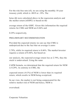 For the risk free rate (rf), we are using the monthly 10-year
treasury yield, which is .0019 or .19%. The
betas (β) were calculated above in the regression analysis and
the market return (rGSPC) is based on the
average return of the GSPC. Given this information the required
returns for CMG and NEM are 0.46% and
0.29% respectively.
PRELIMINARY RECOMMENDATION
Provided the expected returns we can say that CMG is
underpriced due to the fact that on average it earns
2.79%, while its required return is 0.46%. The market/investor
requires a return of 0.46%, but based on
our analysis, the expected average return lies at 2.79%, thus the
stock is undervalued. Using the same
CAPM formula, we determined that the required return for NEM
is 0.29%. In contrary to CMG, the
expected return (-0.3%) of NEM is lower than its required
return, which results in NEM being overpriced.
In our view, the market is not being compensated for the
relative market risk of NEM and hence, NEM is
overvalued.
Corporate Valuation
 