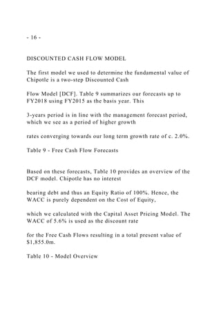- 16 -
DISCOUNTED CASH FLOW MODEL
The first model we used to determine the fundamental value of
Chipotle is a two-step Discounted Cash
Flow Model [DCF]. Table 9 summarizes our forecasts up to
FY2018 using FY2015 as the basis year. This
3-years period is in line with the management forecast period,
which we see as a period of higher growth
rates converging towards our long term growth rate of c. 2.0%.
Table 9 - Free Cash Flow Forecasts
Based on these forecasts, Table 10 provides an overview of the
DCF model. Chipotle has no interest
bearing debt and thus an Equity Ratio of 100%. Hence, the
WACC is purely dependent on the Cost of Equity,
which we calculated with the Capital Asset Pricing Model. The
WACC of 5.6% is used as the discount rate
for the Free Cash Flows resulting in a total present value of
$1,855.0m.
Table 10 - Model Overview
 