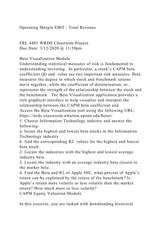 Operating Margin EBIT / Total Revenue
FRL 4401 WRDS Classroom Project
Due Date: 3/12/2020 @ 11:59pm
Beta Visualization Module
Understanding statistical measures of risk is fundamental to
understanding investing. In particular, a stock’s CAPM beta
coefficient (β) and value are two important risk measures. Beta
measures the degree to which stock and benchmark returns
move together, while the coefficient of determination, or ,
represents the strength of the relationship between the stock and
the benchmark. The Beta Visualization application provides a
rich graphical interface to help visualize and interpret the
relationship between the CAPM beta coefficient and
Access the Beta Visualization tool using the following URL:
https://wrds-classroom.wharton.upenn.edu/betas/
1. Choose Information Technology industry and answer the
following:
a. locate the highest and lowest beta stocks in the Information
Technology industry
b. find the corresponding R2 values for the highest and lowest
beta stock.
2. Locate the industries with the highest and lowest average
industry beta
3. Locate the industry with an average industry beta closest to
the market beta
4. Find the Beta and R2 of Apple INC, what percent of Apple’s
return can be explained by the return of the benchmark? Is
Apple’s return more volatile or less volatile than the market
return? How much more or less volatile?
CAPM Equity Valuation Module
In this exercise, you are tasked with downloading historical
 