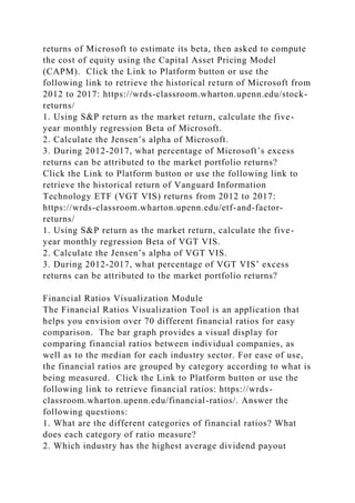 returns of Microsoft to estimate its beta, then asked to compute
the cost of equity using the Capital Asset Pricing Model
(CAPM). Click the Link to Platform button or use the
following link to retrieve the historical return of Microsoft from
2012 to 2017: https://wrds-classroom.wharton.upenn.edu/stock-
returns/
1. Using S&P return as the market return, calculate the five-
year monthly regression Beta of Microsoft.
2. Calculate the Jensen’s alpha of Microsoft.
3. During 2012-2017, what percentage of Microsoft’s excess
returns can be attributed to the market portfolio returns?
Click the Link to Platform button or use the following link to
retrieve the historical return of Vanguard Information
Technology ETF (VGT VIS) returns from 2012 to 2017:
https://wrds-classroom.wharton.upenn.edu/etf-and-factor-
returns/
1. Using S&P return as the market return, calculate the five-
year monthly regression Beta of VGT VIS.
2. Calculate the Jensen’s alpha of VGT VIS.
3. During 2012-2017, what percentage of VGT VIS’ excess
returns can be attributed to the market portfolio returns?
Financial Ratios Visualization Module
The Financial Ratios Visualization Tool is an application that
helps you envision over 70 different financial ratios for easy
comparison. The bar graph provides a visual display for
comparing financial ratios between individual companies, as
well as to the median for each industry sector. For ease of use,
the financial ratios are grouped by category according to what is
being measured. Click the Link to Platform button or use the
following link to retrieve financial ratios: https://wrds-
classroom.wharton.upenn.edu/financial-ratios/. Answer the
following questions:
1. What are the different categories of financial ratios? What
does each category of ratio measure?
2. Which industry has the highest average dividend payout
 
