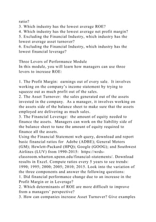 ratio?
3. Which industry has the lowest average ROE?
4. Which industry has the lowest average net profit margin?
5. Excluding the Financial Industry, which industry has the
lowest average asset turnover?
6. Excluding the Financial Industry, which industry has the
lowest financial leverage?
Three Levers of Performance Module
In this module, you will learn how managers can use three
levers to increase ROE:
1. The Profit Margin: earnings out of every sale. It involves
working on the company’s income statement by trying to
squeeze out as much profit out of the sales.
2. The Asset Turnover: the sales generated out of the assets
invested in the company. As a manager, it involves working on
the assets side of the balance sheet to make sure that the assets
employed are delivering as much sales.
3. The Financial Leverage: the amount of equity needed to
finance the assets. Managers can work on the liability side of
the balance sheet to tune the amount of equity required to
finance all the assets.
Using the Financial Statement web query, download and report
basic financial ratios for Adobe (ADBE); General Motors
(GM); Hewlett-Packard (HPQ); Google (GOOG); and Southwest
Airlines (LUV) from 1990-2015: https://wrds-
classroom.wharton.upenn.edu/financial-statements/. Download
results in Excel. Compute ratios every 5 years to see trends:
1990; 1995; 2000; 2005; 2010; 2015. Look into the variation of
the three components and answer the following questions:
1. Did financial performance change due to an increase in the
Profit Margin or in Leverage?
2. Which determinants of ROE are more difficult to improve
from a managers’ perspective?
3. How can companies increase Asset Turnover? Give examples
 