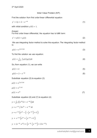 3rd April 2020
1auliakhalqillah.mail@gmail.com
Initial Value Problem (IVP)
Find the solution from first order linear differential equation
𝑦′
+ 2𝑦 = 2 − 𝑒−4𝑡
(1)
with initial condition 𝑦(0) = 1.
Answer:
For first order linear differential, the equation has to fulfill term:
𝑦′
+ 𝑝( 𝑡) = 𝑔(𝑡) (2)
We use integrating factor method to solve this equation. The integrating factor method
is:
𝜇( 𝑡) = 𝑒∫ 𝑝( 𝑡) 𝑑𝑡
(3)
To find the solution we use equation:
𝑦( 𝑡) =
1
𝜇( 𝑡)
∫ 𝜇( 𝑡) 𝑔(𝑡)𝑑𝑡 (4)
So, from equation (1), we can write
𝑝( 𝑡) = 2 (5)
𝑔( 𝑡) = 2 − 𝑒−4𝑡
(6)
Substitute equation (5) to equation (3)
𝜇( 𝑡) = 𝑒∫ 𝑝( 𝑡) 𝑑𝑡
𝜇( 𝑡) = 𝑒∫2 𝑑𝑡
𝜇( 𝑡) = 𝑒2𝑡
(7)
Substitute equation (6) and (7) to equation (4)
𝑦 =
1
𝑒2𝑡 ∫(𝑒2𝑡(2 − 𝑒−4𝑡))𝑑𝑡
𝑦 = 𝑒−2𝑡
∫ 2𝑒2𝑡
− 𝑒−2𝑡
𝑑𝑡
𝑦 = 𝑒−2𝑡
(𝑒2𝑡
− (−
1
2
𝑒−2𝑡
) + 𝐶)
𝑦 = 𝑒−2𝑡
(𝑒2𝑡
+
1
2
𝑒−2𝑡
+ 𝐶)
𝑦 = ( 𝑒−2𝑡
. 𝑒2𝑡) + (𝑒−2𝑡
.
1
2
𝑒−2𝑡
) + ( 𝐶𝑒−2𝑡)
 