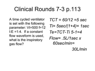 Clinical Rounds 7-3 p.113
A time cycled ventilator
is set with the following
parameter: Vt=500 f=12
I:E =1:4. If a constant
flow waveform is used,
what is the inspiratory
gas flow?
TCT = 60/12 =5 sec
Ti= 5sec/(1+4)= 1sec
Te=TCT-Ti 5-1=4
Flow= .5L/1sec x
60sec/min=
30L/min
 