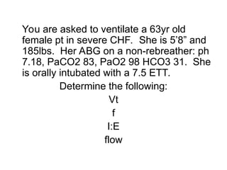 You are asked to ventilate a 63yr old
female pt in severe CHF. She is 5’8” and
185lbs. Her ABG on a non-rebreather: ph
7.18, PaCO2 83, PaO2 98 HCO3 31. She
is orally intubated with a 7.5 ETT.
Determine the following:
Vt
f
I:E
flow
 