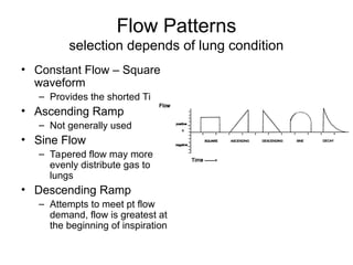 Flow Patterns
selection depends of lung condition
• Constant Flow – Square
waveform
– Provides the shorted Ti
• Ascending Ramp
– Not generally used
• Sine Flow
– Tapered flow may more
evenly distribute gas to
lungs
• Descending Ramp
– Attempts to meet pt flow
demand, flow is greatest at
the beginning of inspiration
 