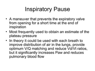 Inspiratory Pause
• A maneuver that prevents the expiratory valve
from opening for a short time at the end of
inspiration
• Most frequently used to obtain an estimate of the
plateau pressure
• In theory it could be used with each breath to
improve distribution of air in the lungs, provide
optimum V/Q matching and reduce Vd/Vt ratios,
but it significantly increases Paw and reduces
pulmonary blood flow
 