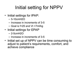 Initial setting for NPPV
• Initial settings for IPAP:
– 5-10cmH2O
– Increase in increments of 3-5
– Goal is f<25 and Vt >7ml/kg
• Initial settings for EPAP
– 2-5cmH2O
– Increase in increments of 3-5
• Initial set up of NPPV can be time consuming to
adjust to patient’s requirements, comfort, and
achieve compliance
 