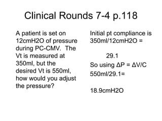 Clinical Rounds 7-4 p.118
A patient is set on
12cmH2O of pressure
during PC-CMV. The
Vt is measured at
350ml, but the
desired Vt is 550ml,
how would you adjust
the pressure?
Initial pt compliance is
350ml/12cmH2O =
29.1
So using ΔP = ΔV/C
550ml/29.1=
18.9cmH2O
 