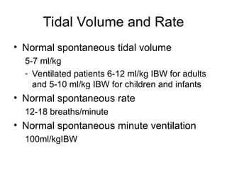 Tidal Volume and Rate
• Normal spontaneous tidal volume
5-7 ml/kg
- Ventilated patients 6-12 ml/kg IBW for adults
and 5-10 ml/kg IBW for children and infants
• Normal spontaneous rate
12-18 breaths/minute
• Normal spontaneous minute ventilation
100ml/kgIBW
 