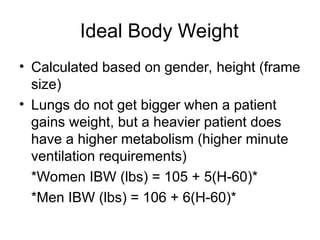 Ideal Body Weight
• Calculated based on gender, height (frame
size)
• Lungs do not get bigger when a patient
gains weight, but a heavier patient does
have a higher metabolism (higher minute
ventilation requirements)
*Women IBW (lbs) = 105 + 5(H-60)*
*Men IBW (lbs) = 106 + 6(H-60)*
 