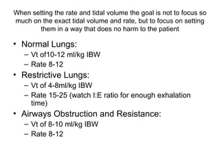 When setting the rate and tidal volume the goal is not to focus so
much on the exact tidal volume and rate, but to focus on setting
them in a way that does no harm to the patient
• Normal Lungs:
– Vt of10-12 ml/kg IBW
– Rate 8-12
• Restrictive Lungs:
– Vt of 4-8ml/kg IBW
– Rate 15-25 (watch I:E ratio for enough exhalation
time)
• Airways Obstruction and Resistance:
– Vt of 8-10 ml/kg IBW
– Rate 8-12
 