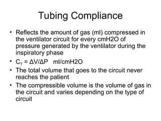 Tubing Compliance
• Reflects the amount of gas (ml) compressed in
the ventilator circuit for every cmH2O of
pressure generated by the ventilator during the
inspiratory phase
• CT = ΔV/ΔP ml/cmH2O
• The total volume that goes to the circuit never
reaches the patient
• The compressible volume is the volume of gas in
the circuit and varies depending on the type of
circuit
 
