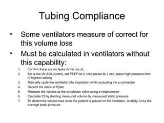 Tubing Compliance
• Some ventilators measure of correct for
this volume loss
• Must be calculated in ventilators without
this capability:
1. Confirm there are no leaks in the circuit
2. Set a low Vt (100-200ml), set PEEP to 0, Insp pause to 2 sec, place high pressure limit
to highest setting
3. Manually cycle the ventilator into inspiration while occluding the y-connector
4. Record the static or Pplat
5. Measure the volume at the exhalation valve using a respirometer
6. Calculate Ct by dividing measured volume by measured static pressure
7. To determine volume loss once the patient is placed on the ventilator, multiply Ct by the
average peak pressure
 